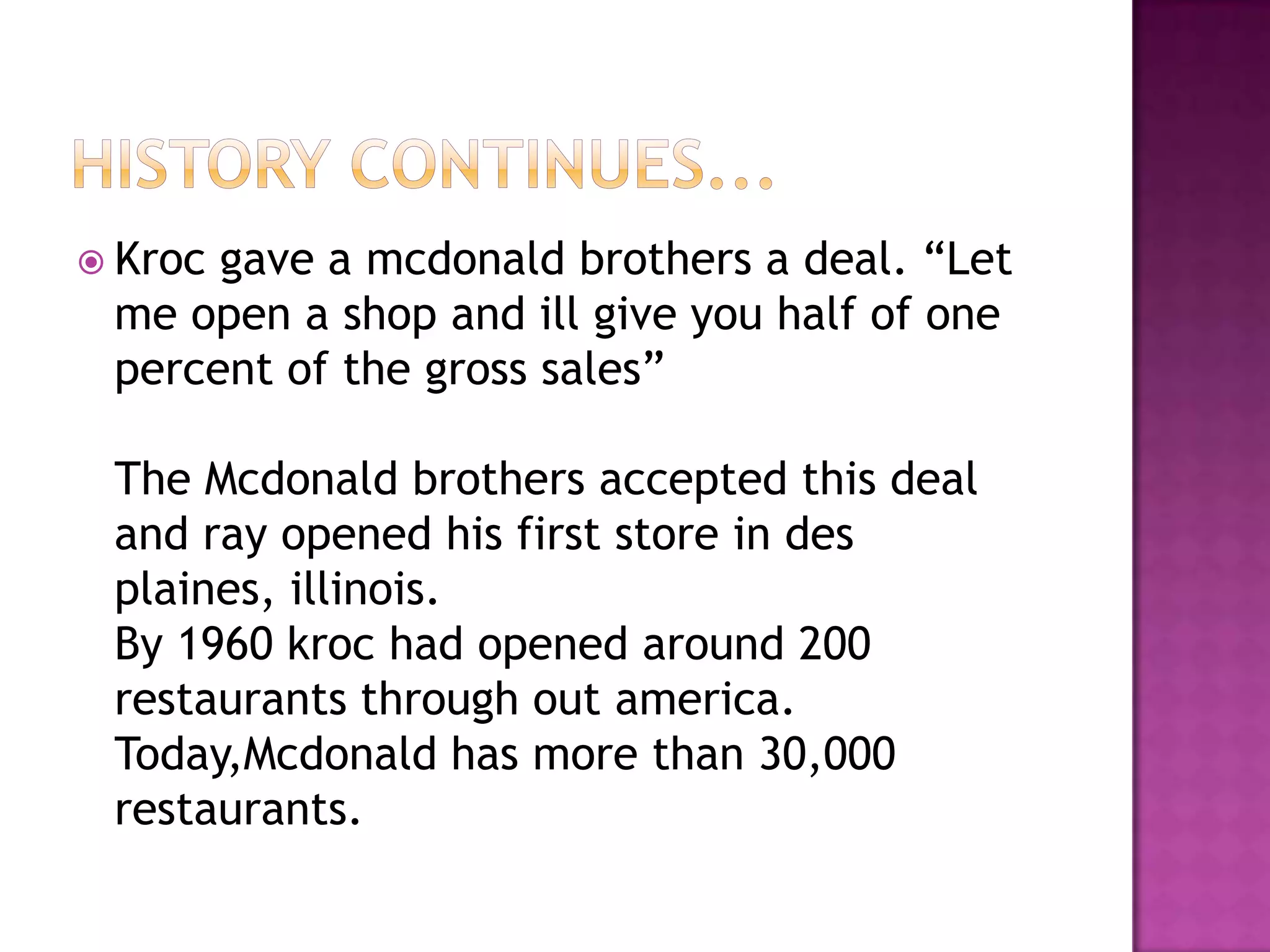 History continues...Kroc gave a mcdonald brothers a deal. “Let me open a shop and ill give you half of one percent of the gross sales”The Mcdonald brothers accepted this deal and ray opened his first store in des plaines, illinois. By 1960 kroc had opened around 200 restaurants through out america.Today,Mcdonald has more than 30,000 restaurants.