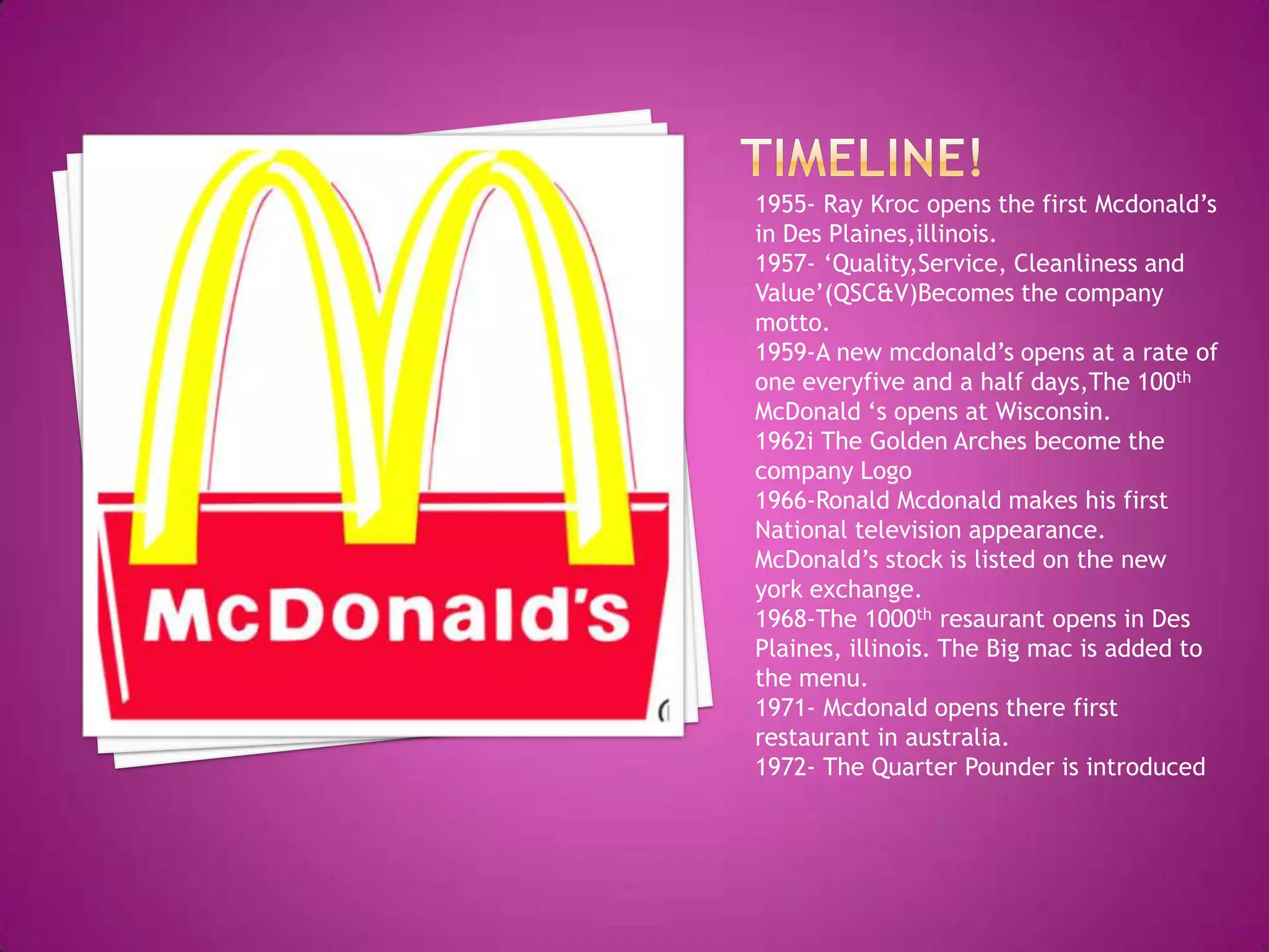 Timeline!1955- Ray Kroc opens the first Mcdonald’s in Des Plaines,illinois.1957- ‘Quality,Service, Cleanliness and Value’(QSC&V)Becomes the company motto.1959-A new mcdonald’s opens at a rate of one everyfive and a half days,The 100th McDonald ‘s opens at Wisconsin.1962i The Golden Arches become the company Logo1966-Ronald Mcdonald makes his first National television appearance.McDonald’s stock is listed on the new york exchange.1968-The 1000thresaurant opens in Des Plaines, illinois. The Big mac is added to the menu.1971- Mcdonald opens there first restaurant in australia.1972- The Quarter Pounder is introduced
