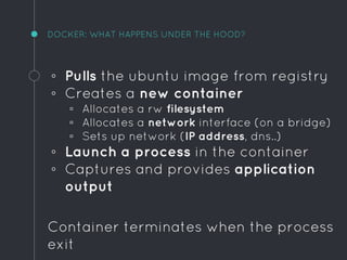 DOCKER: WHAT HAPPENS UNDER THE HOOD?
◦ Pulls the ubuntu image from registry
◦ Creates a new container
▫ Allocates a rw filesystem
▫ Allocates a network interface (on a bridge)
▫ Sets up network (IP address, dns..)
◦ Launch a process in the container
◦ Captures and provides application
output
Container terminates when the process
exit
 