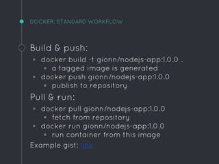 DOCKER: STANDARD WORKFLOW
Build & push:
◦ docker build -t gionn/nodejs-app:1.0.0 .
▫ a tagged image is generated
◦ docker push gionn/nodejs-app:1.0.0
▫ publish to repository
Pull & run:
◦ docker pull gionn/nodejs-app:1.0.0
▫ fetch from repository
◦ docker run gionn/nodejs-app:1.0.0
▫ run container from this image
Example gist: link
 