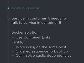 DOCKER: ROUGH EDGE #1
Service in container A needs to
talk to service in container B
Docker solution:
◦ Use Container Links
Reality:
◦ Works only on the same host
◦ Ordered sequence to boot-up
◦ Can’t solve cyclic dependencies
 
