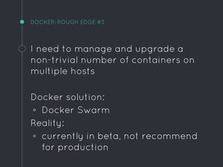 DOCKER: ROUGH EDGE #3
I need to manage and upgrade a
non-trivial number of containers on
multiple hosts
Docker solution:
◦ Docker Swarm
Reality:
◦ currently in beta, not recommend
for production
 
