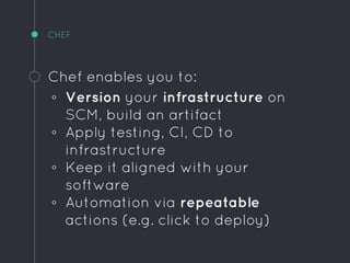 CHEF
Chef enables you to:
◦ Version your infrastructure on
SCM, build an artifact
◦ Apply testing, CI, CD to
infrastructure
◦ Keep it aligned with your
software
◦ Automation via repeatable
actions (e.g. click to deploy)
 