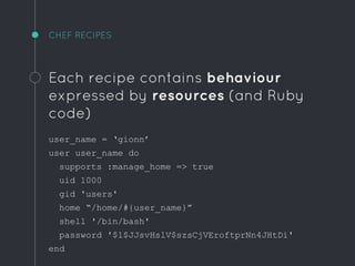 CHEF RECIPES
Each recipe contains behaviour
expressed by resources (and Ruby
code)
user_name = ‘gionn’
user user_name do
supports :manage_home => true
uid 1000
gid 'users'
home “/home/#{user_name}”
shell '/bin/bash'
password '$1$JJsvHslV$szsCjVEroftprNn4JHtDi'
end
 