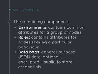 CHEF COMPONENTS
The remaining components:
◦ Environments: contains common
attributes for a group of nodes
◦ Roles: contains attributes for
nodes sharing a particular
behaviour
◦ Data bags: general-purpose
JSON data, optionally
encrypted, usually to store
credentials
 