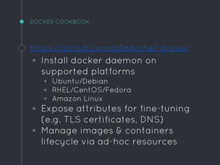 DOCKER COOKBOOK
https://github.com/bflad/chef-docker
◦ Install docker daemon on
supported platforms
▫ Ubuntu/Debian
▫ RHEL/CentOS/Fedora
▫ Amazon Linux
◦ Expose attributes for fine-tuning
(e.g. TLS certificates, DNS)
◦ Manage images & containers
lifecycle via ad-hoc resources
 