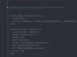 PROBLEM #0: IMAGE DISTRIBUTION / RUN CONTAINER
docker_image 'registry:0.9.0' do
action :pull
notifies :redeploy, 'docker_container[registry]', :immediately
end
docker_container 'registry' do
container_name 'registry'
image 'registry:0.9.0'
detach true
port '5000:5000'
volume '/srv/registry:/tmp/registry'
env 'SETTINGS_FLAVOR=local'
env 'SEARCH_BACKEND=sqlalchemy'
action :run
end
 