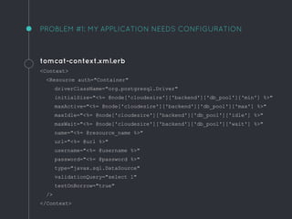 PROBLEM #1: MY APPLICATION NEEDS CONFIGURATION
tomcat-context.xml.erb
<Context>
<Resource auth="Container"
driverClassName="org.postgresql.Driver"
initialSize="<%= @node['cloudesire']['backend']['db_pool']['min'] %>"
maxActive="<%= @node['cloudesire']['backend']['db_pool']['max'] %>"
maxIdle="<%= @node['cloudesire']['backend']['db_pool']['idle'] %>"
maxWait="<%= @node['cloudesire']['backend']['db_pool']['wait'] %>"
name="<%= @resource_name %>"
url="<%= @url %>"
username="<%= @username %>"
password="<%= @password %>"
type="javax.sql.DataSource"
validationQuery="select 1"
testOnBorrow="true"
/>
</Context>
 