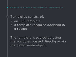 PROBLEM #1: MY APPLICATION NEEDS CONFIGURATION
Templates consist of:
◦ an .ERB template
◦ a template resource declared in
a recipe
The template is evaluated using
the variables passed directly or via
the global node object.
 