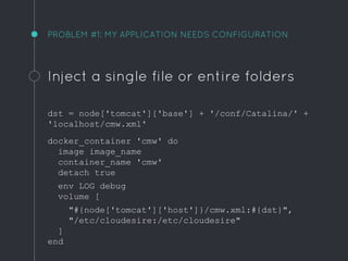 PROBLEM #1: MY APPLICATION NEEDS CONFIGURATION
Inject a single file or entire folders
dst = node['tomcat']['base'] + '/conf/Catalina/' +
'localhost/cmw.xml'
docker_container 'cmw' do
image image_name
container_name 'cmw'
detach true
env LOG debug
volume [
"#{node['tomcat']['host']}/cmw.xml:#{dst}",
"/etc/cloudesire:/etc/cloudesire"
]
end
 