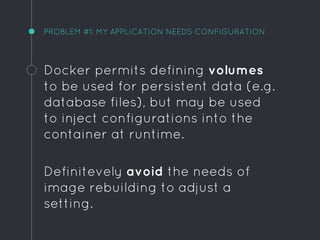 PROBLEM #1: MY APPLICATION NEEDS CONFIGURATION
Docker permits defining volumes
to be used for persistent data (e.g.
database files), but may be used
to inject configurations into the
container at runtime.
Definitevely avoid the needs of
image rebuilding to adjust a
setting.
 