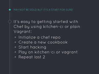 MAY NOT BE GOLD BUT IT’S A START FOR SURE!
It’s easy to getting started with
Chef by using kitchen-ci or plain
Vagrant:
◦ Initialize a chef repo
◦ Create a new cookbook
◦ Start hacking
◦ Play on kitchen-ci or vagrant
◦ Repeat last 2
 