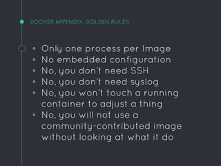 DOCKER APPENDIX: GOLDEN RULES
◦ Only one process per Image
◦ No embedded configuration
◦ No, you don’t need SSH
◦ No, you don’t need syslog
◦ No, you won’t touch a running
container to adjust a thing
◦ No, you will not use a
community-contributed image
without looking at what it do
 