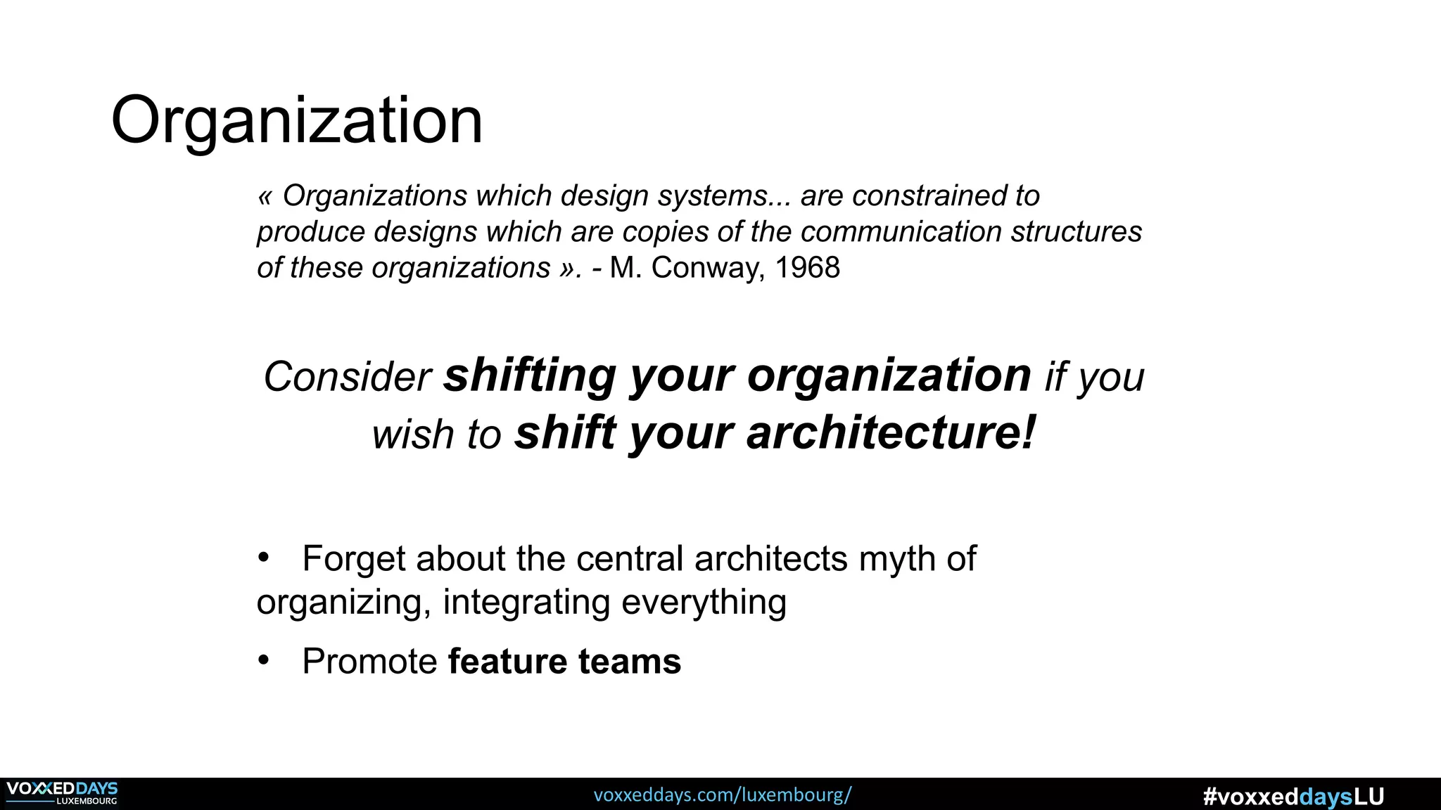 voxxeddays.com/luxembourg/ #voxxeddaysLU
« Organizations which design systems... are constrained to
produce designs which are copies of the communication structures
of these organizations ». - M. Conway, 1968
Consider shifting your organization if you
wish to shift your architecture!
• Forget about the central architects myth of
organizing, integrating everything
• Promote feature teams
Organization
 