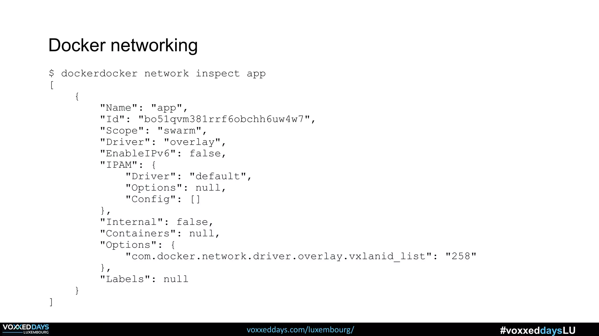 voxxeddays.com/luxembourg/ #voxxeddaysLU
Docker networking
$ dockerdocker network inspect app
[
{
"Name": "app",
"Id": "bo51qvm381rrf6obchh6uw4w7",
"Scope": "swarm",
"Driver": "overlay",
"EnableIPv6": false,
"IPAM": {
"Driver": "default",
"Options": null,
"Config": []
},
"Internal": false,
"Containers": null,
"Options": {
"com.docker.network.driver.overlay.vxlanid_list": "258"
},
"Labels": null
}
]
 