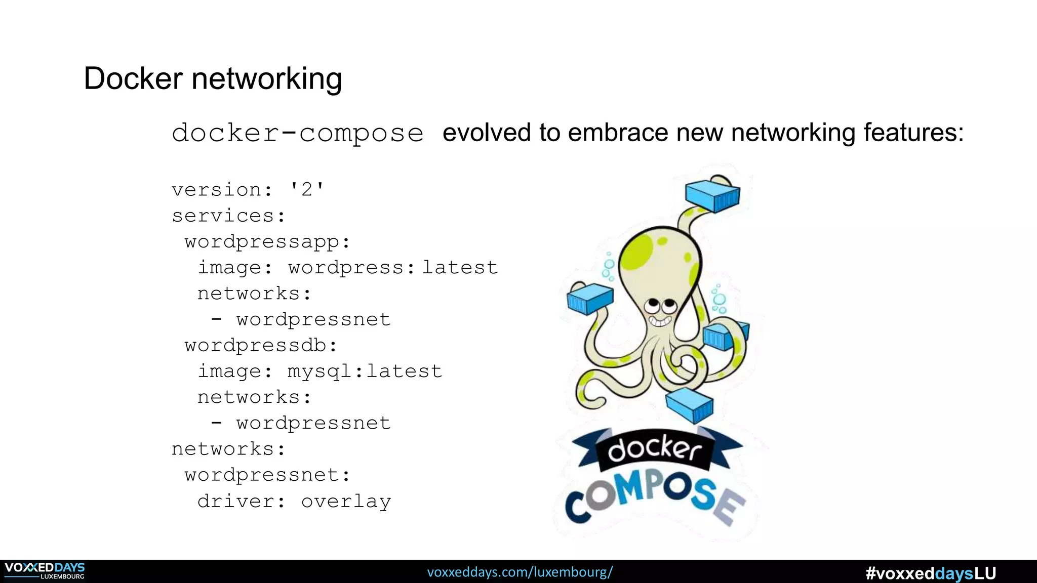 voxxeddays.com/luxembourg/ #voxxeddaysLU
docker-compose evolved to embrace new networking features:
version: '2'
services:
wordpressapp:
image: wordpress: latest
networks:
- wordpressnet
wordpressdb:
image: mysql:latest
networks:
- wordpressnet
networks:
wordpressnet:
driver: overlay
Docker networking
 