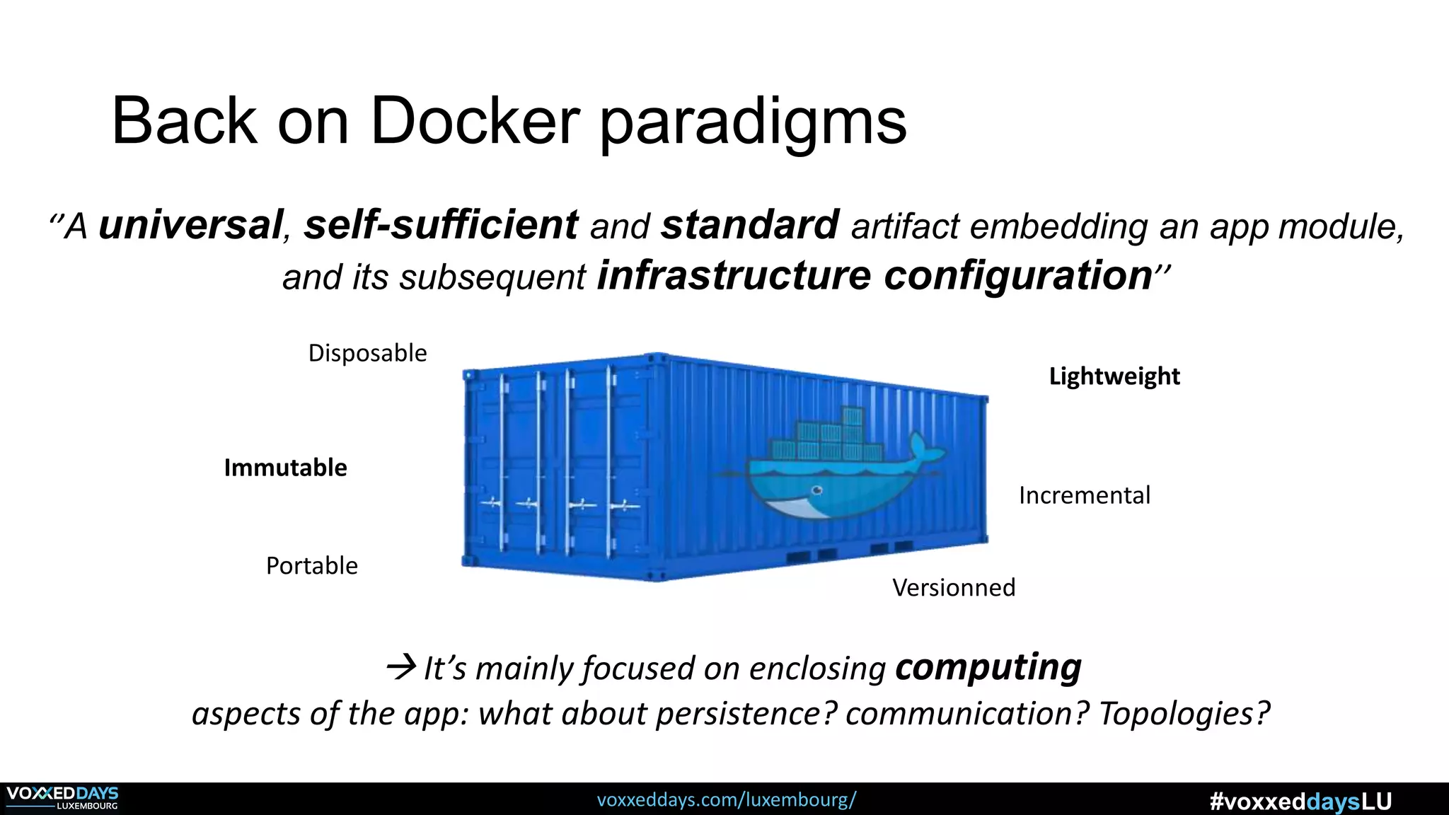 voxxeddays.com/luxembourg/ #voxxeddaysLU
Back on Docker paradigms
‘’A universal, self-sufficient and standard artifact embedding an app module,
and its subsequent infrastructure configuration’’
 It’s mainly focused on enclosing computing
aspects of the app: what about persistence? communication? Topologies?
Immutable
Portable
Lightweight
Incremental
Versionned
Disposable
 