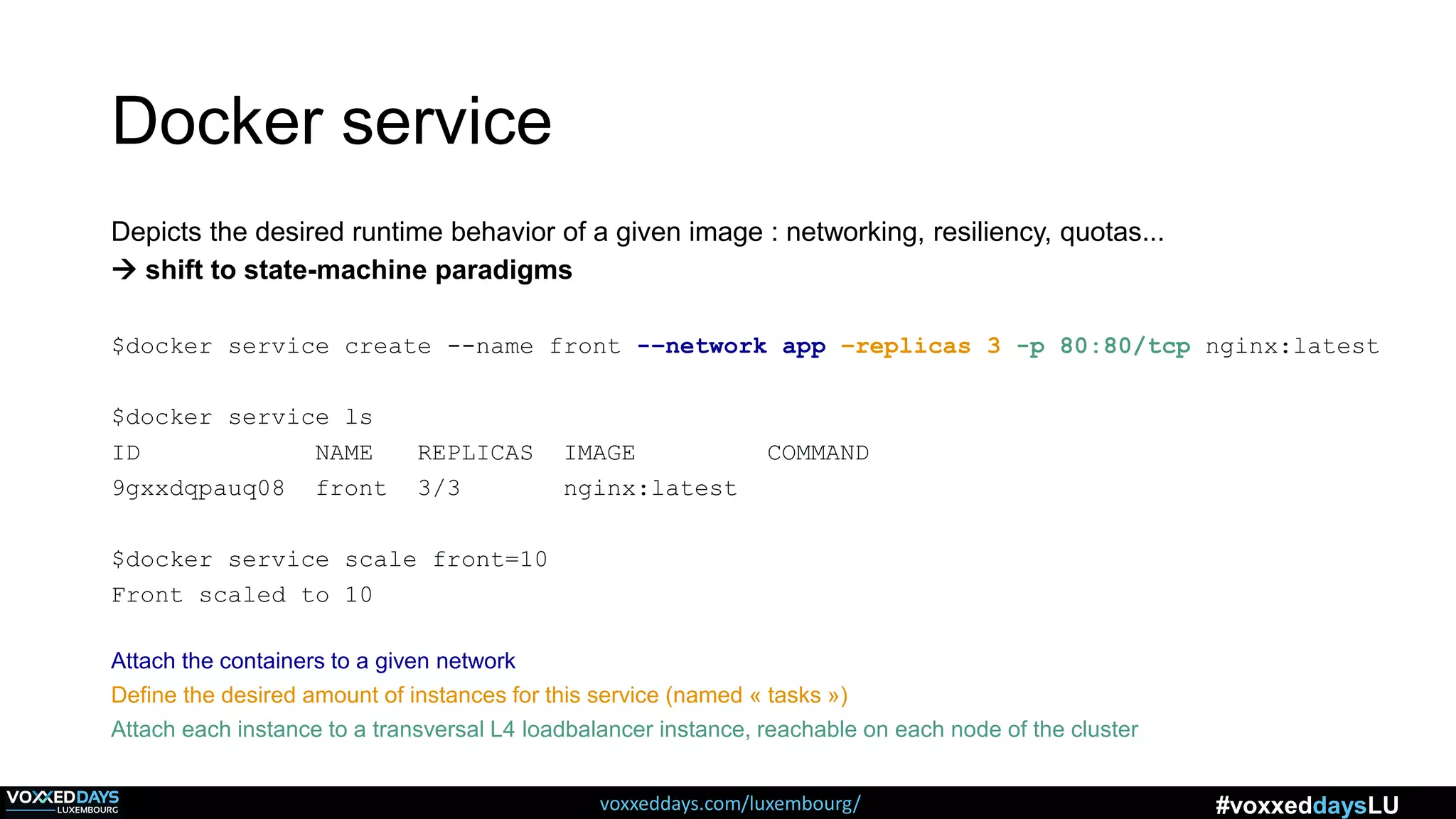 voxxeddays.com/luxembourg/ #voxxeddaysLU
Docker service
Depicts the desired runtime behavior of a given image : networking, resiliency, quotas...
 shift to state-machine paradigms
$docker service create --name front -–network app –replicas 3 -p 80:80/tcp nginx:latest
$docker service ls
ID NAME REPLICAS IMAGE COMMAND
9gxxdqpauq08 front 3/3 nginx:latest
$docker service scale front=10
Front scaled to 10
Attach the containers to a given network
Define the desired amount of instances for this service (named « tasks »)
Attach each instance to a transversal L4 loadbalancer instance, reachable on each node of the cluster
 