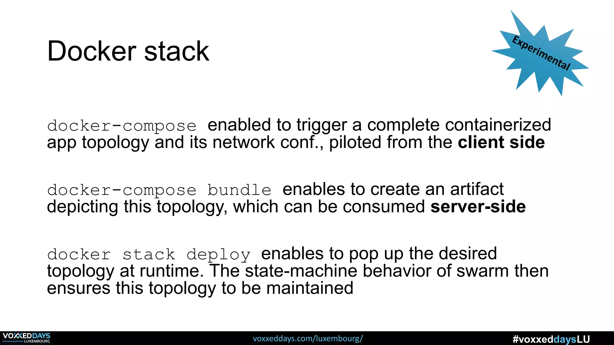 voxxeddays.com/luxembourg/ #voxxeddaysLU
Docker stack
docker-compose enabled to trigger a complete containerized
app topology and its network conf., piloted from the client side
docker-compose bundle enables to create an artifact
depicting this topology, which can be consumed server-side
docker stack deploy enables to pop up the desired
topology at runtime. The state-machine behavior of swarm then
ensures this topology to be maintained
 