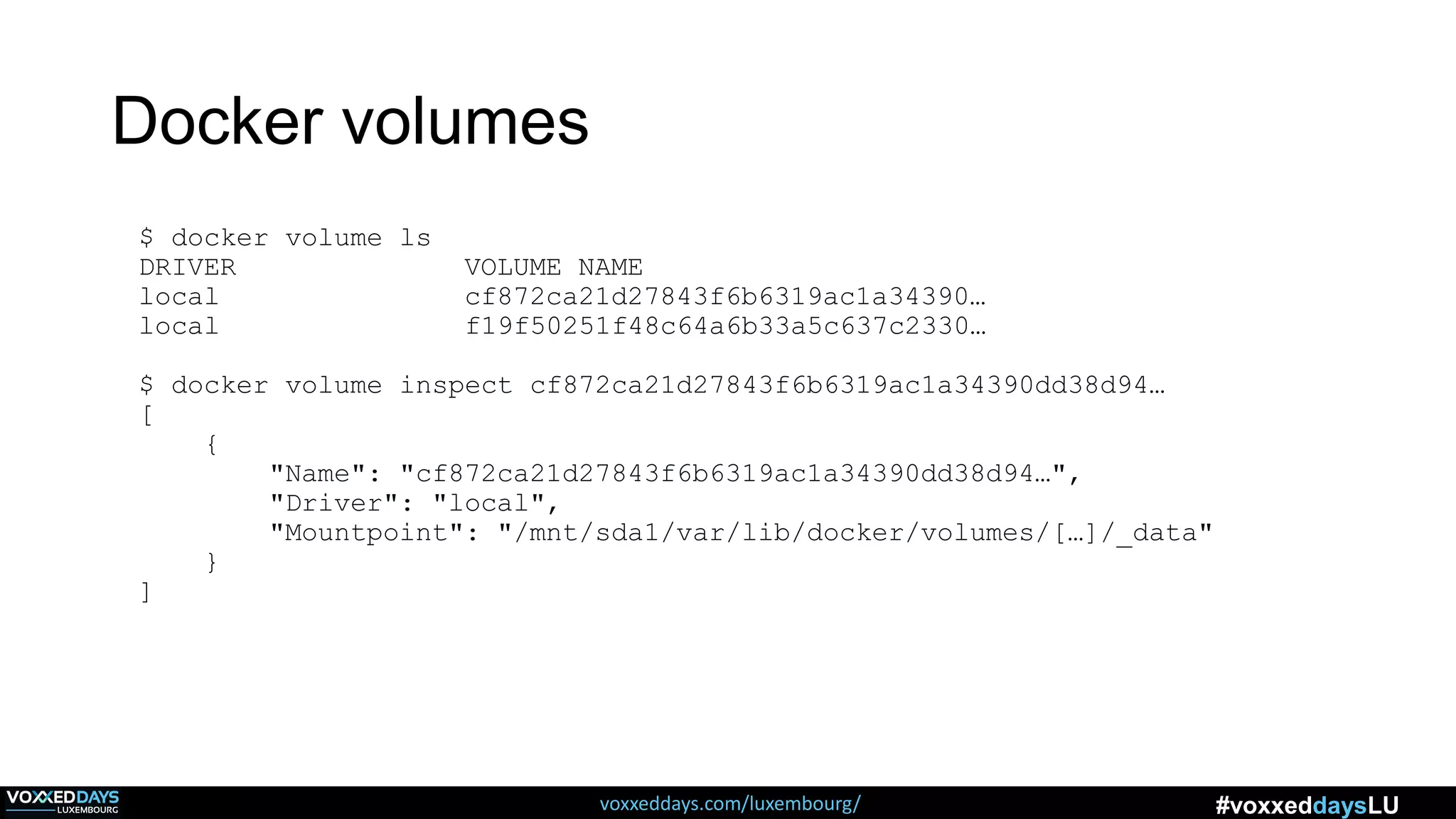 voxxeddays.com/luxembourg/ #voxxeddaysLU
Docker volumes
$ docker volume ls
DRIVER VOLUME NAME
local cf872ca21d27843f6b6319ac1a34390…
local f19f50251f48c64a6b33a5c637c2330…
$ docker volume inspect cf872ca21d27843f6b6319ac1a34390dd38d94…
[
{
"Name": "cf872ca21d27843f6b6319ac1a34390dd38d94…",
"Driver": "local",
"Mountpoint": "/mnt/sda1/var/lib/docker/volumes/[…]/_data"
}
]
 