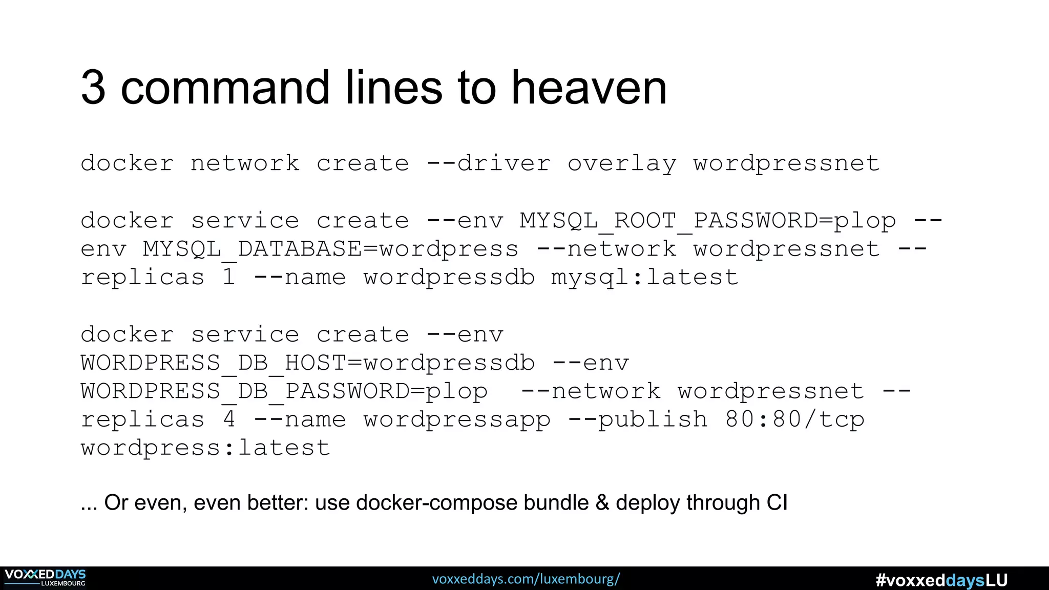 voxxeddays.com/luxembourg/ #voxxeddaysLU
3 command lines to heaven
docker network create --driver overlay wordpressnet
docker service create --env MYSQL_ROOT_PASSWORD=plop --
env MYSQL_DATABASE=wordpress --network wordpressnet --
replicas 1 --name wordpressdb mysql:latest
docker service create --env
WORDPRESS_DB_HOST=wordpressdb --env
WORDPRESS_DB_PASSWORD=plop --network wordpressnet --
replicas 4 --name wordpressapp --publish 80:80/tcp
wordpress:latest
... Or even, even better: use docker-compose bundle & deploy through CI
 