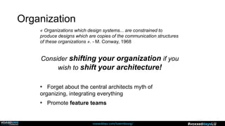 voxxeddays.com/luxembourg/ #voxxeddaysLU
« Organizations which design systems... are constrained to
produce designs which are copies of the communication structures
of these organizations ». - M. Conway, 1968
Consider shifting your organization if you
wish to shift your architecture!
• Forget about the central architects myth of
organizing, integrating everything
• Promote feature teams
Organization
 