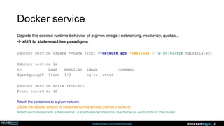 voxxeddays.com/luxembourg/ #voxxeddaysLU
Docker service
Depicts the desired runtime behavior of a given image : networking, resiliency, quotas...
 shift to state-machine paradigms
$docker service create --name front -–network app –replicas 3 -p 80:80/tcp nginx:latest
$docker service ls
ID NAME REPLICAS IMAGE COMMAND
9gxxdqpauq08 front 3/3 nginx:latest
$docker service scale front=10
Front scaled to 10
Attach the containers to a given network
Define the desired amount of instances for this service (named « tasks »)
Attach each instance to a transversal L4 loadbalancer instance, reachable on each node of the cluster
 