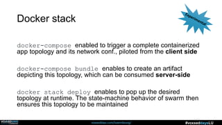 voxxeddays.com/luxembourg/ #voxxeddaysLU
Docker stack
docker-compose enabled to trigger a complete containerized
app topology and its network conf., piloted from the client side
docker-compose bundle enables to create an artifact
depicting this topology, which can be consumed server-side
docker stack deploy enables to pop up the desired
topology at runtime. The state-machine behavior of swarm then
ensures this topology to be maintained
 