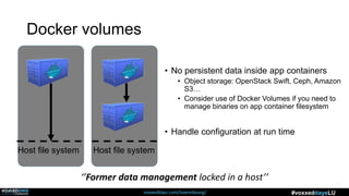 voxxeddays.com/luxembourg/ #voxxeddaysLU
Docker volumes
Host file system Host file system
‘’Former data management locked in a host’’
• No persistent data inside app containers
• Object storage: OpenStack Swift, Ceph, Amazon
S3…
• Consider use of Docker Volumes if you need to
manage binaries on app container filesystem
• Handle configuration at run time
 