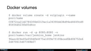 voxxeddays.com/luxembourg/ #voxxeddaysLU
Docker volumes
$ docker volume create –d volplugin --name
pool/name
Cf872ca21d27843f6b6319ac1a34390dd38d94ed4649cd9
85456d523fb05d4cc
$ docker run –d –p 8080:8080 –v
pool/name:/var/jenkins_home jenkins
96aec6f4e45e050dfb4f75a1009e7f105bced5b406752e6
2d470615d07348b07
 