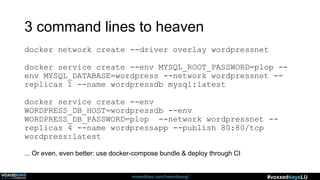 voxxeddays.com/luxembourg/ #voxxeddaysLU
3 command lines to heaven
docker network create --driver overlay wordpressnet
docker service create --env MYSQL_ROOT_PASSWORD=plop --
env MYSQL_DATABASE=wordpress --network wordpressnet --
replicas 1 --name wordpressdb mysql:latest
docker service create --env
WORDPRESS_DB_HOST=wordpressdb --env
WORDPRESS_DB_PASSWORD=plop --network wordpressnet --
replicas 4 --name wordpressapp --publish 80:80/tcp
wordpress:latest
... Or even, even better: use docker-compose bundle & deploy through CI
 