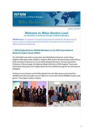 Issue 2 July 2014
Welcome to When Doctors Lead
The Newsletter of the World Federation of Medical Managers
WFMM Vision: To establish a recognized international network for the discussion of
issues, research, and development of standards and performance benchmarks in
effective physician leadership.
1. NHS (England) hosts WFMM Members at the 2014 International
Medical Leaders Forum (IMLF)
The 2014 IMLF was held in conjunction with NHS Medical Directors at the Hilton
Brighton Metropole Hotel, Brighton, England. NHS medical directors/responsible officers
held a one day conference on 4 June titled Ahead of the Curve. This was opened by
Professor Sir Bruce Keogh, the National Medical Director of NHS England. There were
informative discussions and insights about the UK revalidation program for international
delegates
Professor Jenny Simpson and Dr Mike Bewick from the NHS, generously hosted the
WFMM International Leaders Forum (IMLF) on 5 June with invited WFMM members and
guests. The program outline is below.
1
 