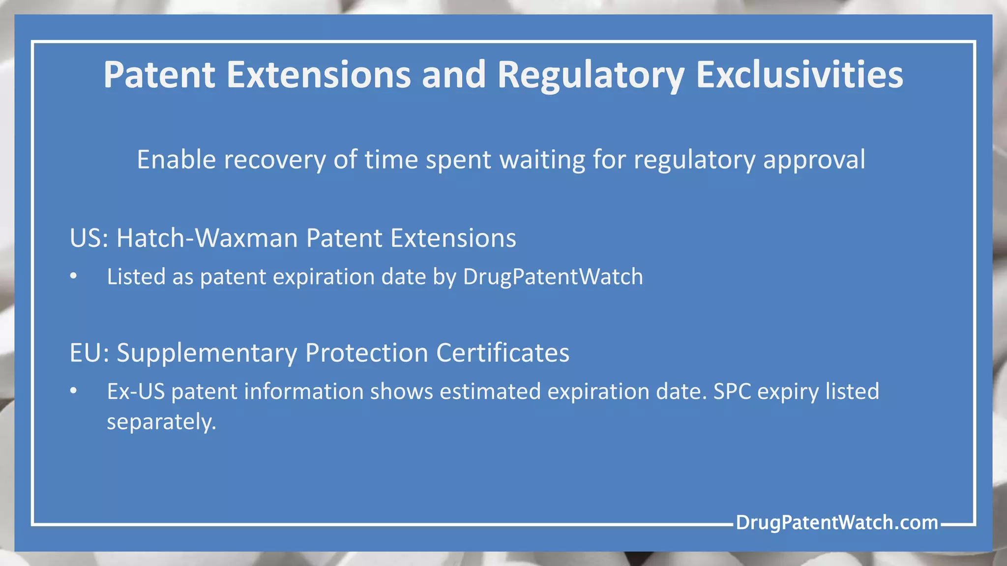 DrugPatentWatch.comDrugPatentWatch.com
Patent Extensions and Regulatory Exclusivities
Enable recovery of time spent waiting for regulatory approval
US: Hatch-Waxman Patent Extensions
• Listed as patent expiration date by DrugPatentWatch
EU: Supplementary Protection Certificates
• Ex-US patent information shows estimated expiration date. SPC expiry listed
separately.
 