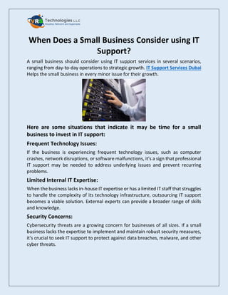 When Does a Small Business Consider using IT
Support?
A small business should consider using IT support services in several scenarios,
ranging from day-to-day operations to strategic growth. IT Support Services Dubai
Helps the small business in every minor issue for their growth.
Here are some situations that indicate it may be time for a small
business to invest in IT support:
Frequent Technology Issues:
If the business is experiencing frequent technology issues, such as computer
crashes, network disruptions, or software malfunctions, it's a sign that professional
IT support may be needed to address underlying issues and prevent recurring
problems.
Limited Internal IT Expertise:
When the business lacks in-house IT expertise or has a limited IT staff that struggles
to handle the complexity of its technology infrastructure, outsourcing IT support
becomes a viable solution. External experts can provide a broader range of skills
and knowledge.
Security Concerns:
Cybersecurity threats are a growing concern for businesses of all sizes. If a small
business lacks the expertise to implement and maintain robust security measures,
it's crucial to seek IT support to protect against data breaches, malware, and other
cyber threats.
 
