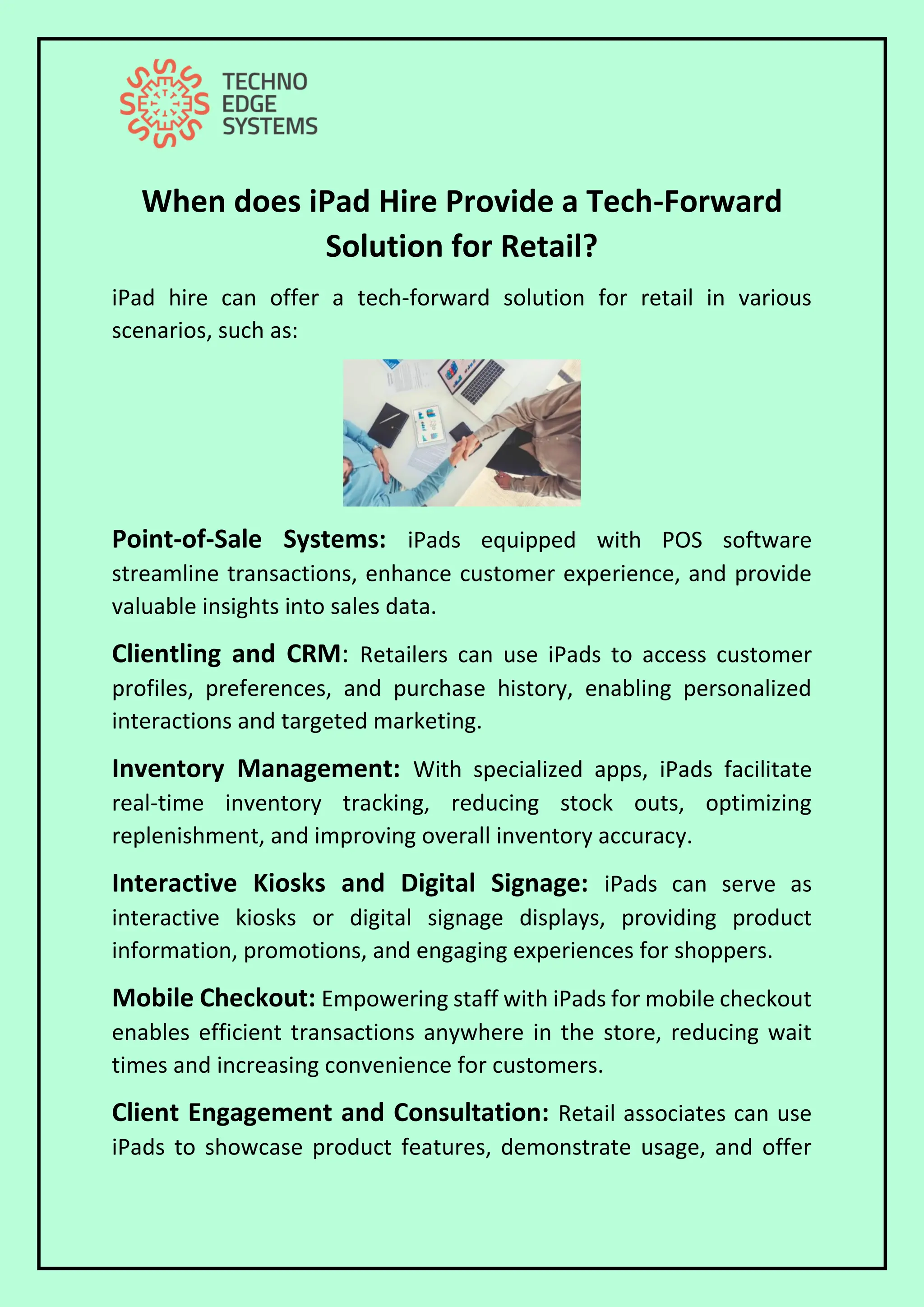 When does iPad Hire Provide a Tech-Forward
Solution for Retail?
iPad hire can offer a tech-forward solution for retail in various
scenarios, such as:
Point-of-Sale Systems: iPads equipped with POS software
streamline transactions, enhance customer experience, and provide
valuable insights into sales data.
Clientling and CRM: Retailers can use iPads to access customer
profiles, preferences, and purchase history, enabling personalized
interactions and targeted marketing.
Inventory Management: With specialized apps, iPads facilitate
real-time inventory tracking, reducing stock outs, optimizing
replenishment, and improving overall inventory accuracy.
Interactive Kiosks and Digital Signage: iPads can serve as
interactive kiosks or digital signage displays, providing product
information, promotions, and engaging experiences for shoppers.
Mobile Checkout: Empowering staff with iPads for mobile checkout
enables efficient transactions anywhere in the store, reducing wait
times and increasing convenience for customers.
Client Engagement and Consultation: Retail associates can use
iPads to showcase product features, demonstrate usage, and offer
 