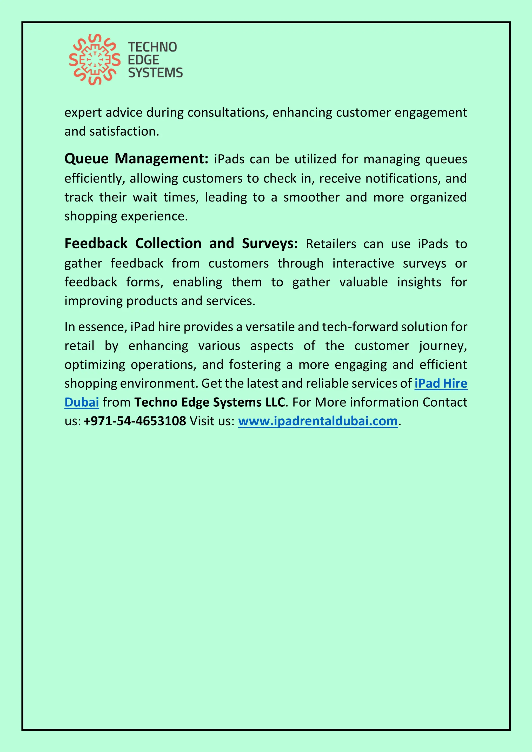 expert advice during consultations, enhancing customer engagement
and satisfaction.
Queue Management: iPads can be utilized for managing queues
efficiently, allowing customers to check in, receive notifications, and
track their wait times, leading to a smoother and more organized
shopping experience.
Feedback Collection and Surveys: Retailers can use iPads to
gather feedback from customers through interactive surveys or
feedback forms, enabling them to gather valuable insights for
improving products and services.
In essence, iPad hire provides a versatile and tech-forward solution for
retail by enhancing various aspects of the customer journey,
optimizing operations, and fostering a more engaging and efficient
shopping environment. Get the latest and reliable services of iPad Hire
Dubai from Techno Edge Systems LLC. For More information Contact
us: +971-54-4653108 Visit us: www.ipadrentaldubai.com.
 