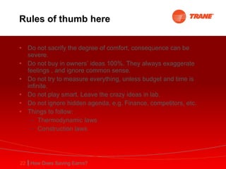 Rules of thumb here Do not sacrify the degree of comfort, consequence can be severe. Do not buy in owners’ ideas 100%. They always exaggerate feelings , and ignore common sense. Do not try to measure everything, unless budget and time is infinite. Do not play smart. Leave the crazy ideas in lab. Do not ignore hidden agenda, e.g. Finance, competitors, etc. Things to follow: Thermodynamic laws Construction laws  