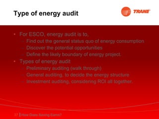 Type of energy audit For ESCO, energy audit is to, Find out the general status quo of energy consumption Discover the potential opportunities Define the likely boundary of energy project. Types of energy audit Preliminary auditing (walk through) General auditing, to decide the energy structure Investment auditing, considering ROI all together.  