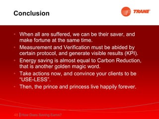 Conclusion When all are suffered, we can be their saver, and make fortune at the same time. Measurement and Verification must be abided by certain protocol, and generate visible results (KPI). Energy saving is almost equal to Carbon Reduction, that is another golden magic word. Take actions now, and convince your clients to be “USE-LESS”. Then, the prince and princess live happily forever.  