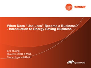 When Does “Use Less” Become a Business? - Introduction to Energy Saving Business  Eric Huang Director of BD & MKT,  Trane, Ingersoll Rand 