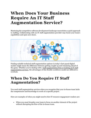 When Does Your Business
Require An IT Staff
Augmentation Service?
Mastering the competitive software development landscape necessitates a quick approach
to staffing. Collaborating with an IT staff augmentation provider may boost your team’s
capabilities and open new doors.
Finding suitable technical staff augmentation options in today’s fast-paced digital
market might mean the difference between getting caught up and remaining ahead of
the game. Whether you’re dealing with a staff augmentation firm or looking at IT staff
augmentation services, the advantages of this flexible workforce model are difficult to
overlook.
When Do You Require IT Staff
Augmentation?
You need staff augmentation services when you recognize that your in-house team lacks
the competencies and knowledge to work on a specific project.
Here are examples of when you might need to hire IT resource engagement vendors are:
 When you must broaden your team to focus on another element of the project
without disrupting the flow of the in-house team.
 