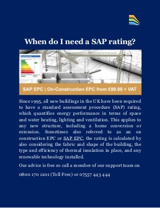When do I need a SAP rating?
Since 1995, all new buildings in the UK have been required
to have a standard assessment procedure (SAP) rating,
which quantifies energy performance in terms of space
and water heating, lighting and ventilation. This applies to
any new structure, including a home conversion or
extension. Sometimes also referred to as an on
construction EPC or SAP EPC, the rating is calculated by
also considering the fabric and shape of the building, the
type and efficiency of thermal insulation in place, and any
renewable technology installed.
Our advice is free so call a member of our support team on
0800 170 1201 (Toll Free) or 07557 443 444
 