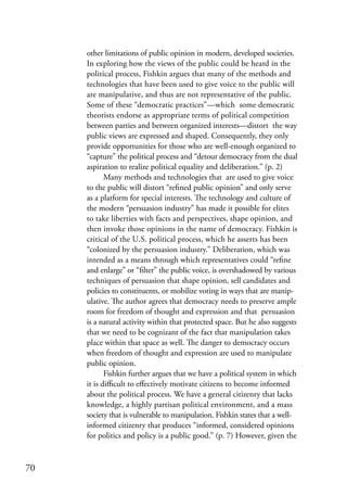 other limitations of public opinion in modern, developed societies.
     In exploring how the views of the public could be heard in the
     political process, Fishkin argues that many of the methods and
     technologies that have been used to give voice to the public will
     are manipulative, and thus are not representative of the public.
     Some of these “democratic practices”—which some democratic
     theorists endorse as appropriate terms of political competition
     between parties and between organized interests—distort the way
     public views are expressed and shaped. Consequently, they only
     provide opportunities for those who are well-enough organized to
     “capture” the political process and “detour democracy from the dual
     aspiration to realize political equality and deliberation.” (p. 2)
            Many methods and technologies that are used to give voice
     to the public will distort “refined public opinion” and only serve
     as a platform for special interests. The technology and culture of
     the modern “persuasion industry” has made it possible for elites
     to take liberties with facts and perspectives, shape opinion, and
     then invoke those opinions in the name of democracy. Fishkin is
     critical of the U.S. political process, which he asserts has been
     “colonized by the persuasion industry.” Deliberation, which was
     intended as a means through which representatives could “refine
     and enlarge” or “filter” the public voice, is overshadowed by various
     techniques of persuasion that shape opinion, sell candidates and
     policies to constituents, or mobilize voting in ways that are manip-
     ulative. The author agrees that democracy needs to preserve ample
     room for freedom of thought and expression and that persuasion
     is a natural activity within that protected space. But he also suggests
     that we need to be cognizant of the fact that manipulation takes
     place within that space as well. The danger to democracy occurs
     when freedom of thought and expression are used to manipulate
     public opinion.
            Fishkin further argues that we have a political system in which
     it is difficult to effectively motivate citizens to become informed
     about the political process. We have a general citizenry that lacks
     knowledge, a highly partisan political environment, and a mass
     society that is vulnerable to manipulation. Fishkin states that a well-
     informed citizenry that produces “informed, considered opinions
     for politics and policy is a public good.” (p. 7) However, given the


70
 