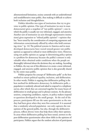 aforementioned limitations, society contends with an underinformed
and nondeliberative mass public, thus making it difficult to achieve
both inclusion and thoughtfulness.
      Fishkin identifies two types of institutions that try to give
voice to public opinion. One type of institution (as seen in mass
democracies) gives a snapshot of “raw public opinion”—one in
which the public is usually not very informed, engaged, and attentive.
Another sort of institution (as seen through representative institu-
tions) gives expression to “refined public opinion”—opinion that
has “been tested by the consideration of competing arguments and
information conscientiously offered by others who hold contrast-
ing views.” (p. 14) The political systems in America and in most
developed democracies have veered toward greater raw public
opinion as opposed to refined or more deliberative views. However,
using raw public opinion as a gauge in determining policy options
is a problem for democracy because the public’s consent is only
valuable when obtained under conditions when the people are
thoroughly informed about the decisions they are making. According
to Fishkin, the way out of this dilemma is to create a more informed,
engaged, and attentive public opinion that is also generally shared
by the entire mass public.
      Fishkin proposes his concept of “deliberative polls” as the best
method to ensure political equality, inclusion, and deliberation.
In other words, Fishkin is arguing that deliberative polling is the
best method for deliberative democracy. In deliberative polls, a
population is randomly selected and asked to respond to a telephone
survey, after which they are convened together for many hours of
deliberation in small groups and in plenary sessions. At the plenary
sessions, competing candidates, experts, or policy makers respond
to questions developed in the small groups. At the end of the
process, participants fill out the same questionnaire as the one
they had been given when they were first contacted. It is assumed
that a randomly selected population not only captures the raw
opinion of the general public, but also, through the deliberative
process, reflects diverse views that help them refine their opinion.
In areas where deliberative polling has been tested, answers to the
post-deliberation questionnaire often show shifts in the opinions of
participants. Fishkin argues that the random selection of participants


                                                                         71
 