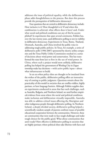 addresses the issue of political equality, while the deliberation
     phase adds thoughtfulness to the process. But does this process
     provide the prerequisites of deliberative democracy?
           Four questions that are central to deliberative democracy include:
     How inclusive is it? How thoughtful is it? If and when this
     combination is achieved, what effects does it have? and, Under
     what social and political conditions can any of this be accom-
     plished? In experiments that span several continents, Fishkin has,
     over the last twenty years, used deliberative polling to test its viability
     in deliberative democracy. Experiments in Texas, Rome, Thailand,
     Denmark, Australia, and China involved the public voice in
     addressing tough public policies. In Texas, for example, a series of
     deliberative polls (1996-2007) sponsored by electric utility compa-
     nies and the Texas Public Utility Commission resulted in a series
     of decisions about wind power and conservation. This has trans-
     formed the state from last to first in the use of wind power. In
     China, where such a project would seem unlikely, deliberative
     polling has helped the government of Wenling City in Zeguo
     township make key decisions —with active public input—about
     what infrastructure to build.
           In an era when policy elites are thought to be insulated from
     the wishes of the public, deliberative polling offers an innovative
     way of coming to public judgment. Questions remain about the
     practicality of this model in societies that are conflict-ridden, highly
     partisan, or have language barriers. Although Fishkin supplies data
     on experiments conducted in areas that face such challenges, such
     as Australia, Bulgaria, and Northern Ireland, we need further empiri-
     cal evidence from areas where the social and political conditions
     make inclusion and deliberation virtually impossible. Australia
     was able to address critical issues affecting the Aborigines and
     other indigenous people through deliberative polling. In Northern
     Ireland, a deeply divided society, deliberative polling helped a
     scientifically random sample of parents confront issues of possible
     educational cooperation between the communities. However, these
     are communities that were ready to face tough challenges and make
     tough choices for the public good. What about communities that
     aren’t ready? How effective is deliberative polling in societies that
     are highly partisan; where political elites take liberties with facts and


72
 