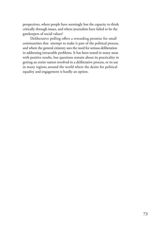 perspectives, where people have seemingly lost the capacity to think
critically through issues, and where journalists have failed to be the
gatekeepers of social values?
      Deliberative polling offers a rewarding promise for small
communities that attempt to make it part of the political process,
and where the general citizenry sees the need for serious deliberation
in addressing intractable problems. It has been tested in many areas
with positive results, but questions remain about its practicality in
getting an entire nation involved in a deliberative process, or its use
in many regions around the world where the desire for political
equality and engagement is hardly an option.




                                                                          73
 