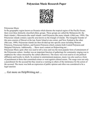 Polynesian Music Research Paper
Polynesian Music
In the geographic region known as Oceania which denotes the tropical region of the Pacific Ocean;
there exist three distinctly classified ethnic groups. These groups are called the Melanesia (lit. the
black islands ), Micronesia (the small islands ) and Polynesia (the many islands ) (McLean, 1999). The
Polynesian islands contain a specific area known as the triangle of islands. The triangular boarder of
this area consists of Hawaii at the top, Easter Island at one corner, and New Zealand at the other
(McLean, 1999). Polynesian islands are then divided up into specific areas including Western
Polynesia, Polynesian Outliers, and Eastern Polynesia which contains both Central Polynesia and
Marginal Polynesia. Additionally, ... Show more content on Helpwriting.net ...
Polynesian Music quite often was used to tell a story and was the most popular form of entrainment of
the Polynesian culture. Another was an important function of gatherings for community singing was to
emphasize the values stressed by the culture (Burrows). The music was even used to in site political
affiliation and loyalty to chiefs. In contrast to entertainment purposes, music was also used as a form
of punishment to those that committed crimes or went against cultural norms. The songs were not only
a punishment for the accused but they stood as a warning to others of the intolerance for the action of
the accused. The music was both an expression of public opinion and often was considered to be a
legal sanction
... Get more on HelpWriting.net ...
 