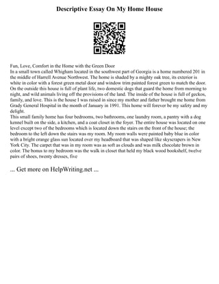 Descriptive Essay On My Home House
Fun, Love, Comfort in the Home with the Green Door
In a small town called Whigham located in the southwest part of Georgia is a home numbered 201 in
the middle of Harrell Avenue Northwest. The home is shaded by a mighty oak tree, its exterior is
white in color with a forest green metal door and window trim painted forest green to match the door.
On the outside this house is full of plant life, two domestic dogs that guard the home from morning to
night, and wild animals living off the provisions of the land. The inside of the house is full of geckos,
family, and love. This is the house I was raised in since my mother and father brought me home from
Grady General Hospital in the month of January in 1991. This home will forever be my safety and my
delight.
This small family home has four bedrooms, two bathrooms, one laundry room, a pantry with a dog
kennel built on the side, a kitchen, and a coat closet in the foyer. The entire house was located on one
level except two of the bedrooms which is located down the stairs on the front of the house; the
bedroom to the left down the stairs was my room. My room walls were painted baby blue in color
with a bright orange glass sun located over my headboard that was shaped like skyscrapers in New
York City. The carpet that was in my room was as soft as clouds and was milk chocolate brown in
color. The bonus to my bedroom was the walk in closet that held my black wood bookshelf, twelve
pairs of shoes, twenty dresses, five
... Get more on HelpWriting.net ...
 