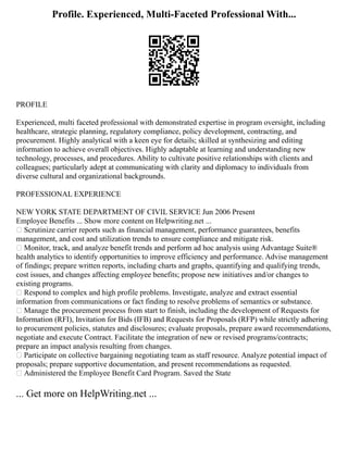Profile. Experienced, Multi-Faceted Professional With...
PROFILE
Experienced, multi faceted professional with demonstrated expertise in program oversight, including
healthcare, strategic planning, regulatory compliance, policy development, contracting, and
procurement. Highly analytical with a keen eye for details; skilled at synthesizing and editing
information to achieve overall objectives. Highly adaptable at learning and understanding new
technology, processes, and procedures. Ability to cultivate positive relationships with clients and
colleagues; particularly adept at communicating with clarity and diplomacy to individuals from
diverse cultural and organizational backgrounds.
PROFESSIONAL EXPERIENCE
NEW YORK STATE DEPARTMENT OF CIVIL SERVICE Jun 2006 Present
Employee Benefits ... Show more content on Helpwriting.net ...
 Scrutinize carrier reports such as financial management, performance guarantees, benefits
management, and cost and utilization trends to ensure compliance and mitigate risk.
 Monitor, track, and analyze benefit trends and perform ad hoc analysis using Advantage Suite®
health analytics to identify opportunities to improve efficiency and performance. Advise management
of findings; prepare written reports, including charts and graphs, quantifying and qualifying trends,
cost issues, and changes affecting employee benefits; propose new initiatives and/or changes to
existing programs.
 Respond to complex and high profile problems. Investigate, analyze and extract essential
information from communications or fact finding to resolve problems of semantics or substance.
 Manage the procurement process from start to finish, including the development of Requests for
Information (RFI), Invitation for Bids (IFB) and Requests for Proposals (RFP) while strictly adhering
to procurement policies, statutes and disclosures; evaluate proposals, prepare award recommendations,
negotiate and execute Contract. Facilitate the integration of new or revised programs/contracts;
prepare an impact analysis resulting from changes.
 Participate on collective bargaining negotiating team as staff resource. Analyze potential impact of
proposals; prepare supportive documentation, and present recommendations as requested.
 Administered the Employee Benefit Card Program. Saved the State
... Get more on HelpWriting.net ...
 