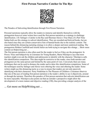 First Person Narrative Catcher In The Rye
The Paradox of Subverting Identification through First Person Narration
Personal narrations typically allow the readers to immerse and identify themselves with the
protagonists however some writers have used the first person narration as a strategy to challenge
identification. J.D. Salinger s Catcher in the Rye and Sherman Alexie s True Diary of a Part Time
Indian both use this strategy to subvert identification. They are awarded and beloved books, but are
also hated since they are certain conservative lists of banned books due to the realistic content. The
reason behind this distancing narrating strategy is to allow a deeper and more analytical reading. The
protagonists Holden Caulfield and Arnold Junior are both trying to navigate this strange ... Show more
content on Helpwriting.net ...
The first person narration is also often used for the reader to feel as if they are the protagonist. In
Power, Voice and Subjectivity in Literature for Young Readers, Maria Nikolajeva says that most
teachers might even ask the children and adolescents to identify with the character. Nikolajeva calls
this identification compulsion. This idea might be restrictive to the reader, since both narrator and
protagonist are the same person and limited by the same point of view. Conversely there are many
techniques that can be used to distance the reader and to deter this identification compulsion. Some of
the techniques used by Salinger and Alexie were othering the voice and othering the reader. Some
writers might use this distancing tactic as a way to ensure that readers are not only passively
identifying with their characters. Perry Nodelman in The Pleasure of Children s Literature observes
that one of the joys of reading first person narration is the reader s ability to see it objectively, around
or through the narrator. Therefore this paradox of first person narration that subverts identification can
be more enjoyable. Nikolajeva also points out that an outsider s perspective might allow the
development of a more mature and objective reading (190), thus providing a deeper analysis of the
... Get more on HelpWriting.net ...
 